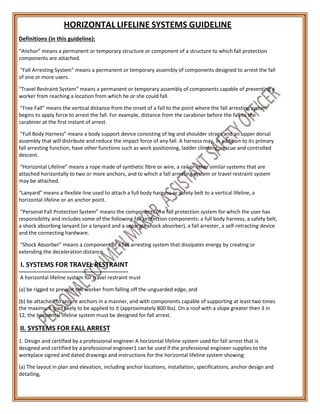 HORIZONTAL LIFELINE SYSTEMS GUIDELINE
Definitions (in this guideline):
“Anchor” means a permanent or temporary structure or component of a structure to which fall protection
components are attached.
“Fall Arresting System” means a permanent or temporary assembly of components designed to arrest the fall
of one or more users.
“Travel Restraint System” means a permanent or temporary assembly of components capable of preventing a
worker from reaching a location from which he or she could fall.
“Free Fall” means the vertical distance from the onset of a fall to the point where the fall arresting system
begins to apply force to arrest the fall. For example, distance from the carabiner before the fall to the
carabiner at the first instant of arrest.
“Full Body Harness” means a body support device consisting of leg and shoulder straps and an upper dorsal
assembly that will distribute and reduce the impact force of any fall. A harness may, in addition to its primary
fall arresting function, have other functions such as work positioning, ladder climbing, rescue and controlled
descent.
“Horizontal Lifeline” means a rope made of synthetic fibre or wire, a rail or other similar systems that are
attached horizontally to two or more anchors, and to which a fall arresting system or travel restraint system
may be attached.
“Lanyard” means a flexible line used to attach a full body harness or safety belt to a vertical lifeline, a
horizontal lifeline or an anchor point.
“Personal Fall Protection System” means the components of a fall protection system for which the user has
responsibility and includes some of the following fall protection components: a full body harness, a safety belt,
a shock absorbing lanyard (or a lanyard and a separate shock absorber), a fall arrester, a self-retracting device
and the connecting hardware.
“Shock Absorber” means a component of a fall arresting system that dissipates energy by creating or
extending the deceleration distance.
I. SYSTEMS FOR TRAVEL RESTRAINT
A horizontal lifeline system for travel restraint must
(a) be rigged to prevent the worker from falling off the unguarded edge, and
(b) be attached to secure anchors in a manner, and with components capable of supporting at least two times
the maximum load likely to be applied to it (approximately 800 lbs). On a roof with a slope greater then 3 in
12, the horizontal lifeline system must be designed for fall arrest.
II. SYSTEMS FOR FALL ARREST
1. Design and certified by a professional engineer A horizontal lifeline system used for fall arrest that is
designed and certified by a professional engineer1 can be used if the professional engineer supplies to the
workplace signed and dated drawings and instructions for the horizontal lifeline system showing:
(a) The layout in plan and elevation, including anchor locations, installation, specifications, anchor design and
detailing,
 