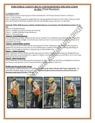 INDUSTRIAL SAFETY BELTS AND HARNESSES SPECIFICATION
IS 3521 (Third Revision)
CLASSIFICATION
This standard covers the following types of belts and harnesses. All full body harnesses shall be classified as
Class A - Fall Arresting.
Class A harnesses are designed to support the body during and after the arrest of a fall. Class A harnesses shall
have one D-ring for fall arrest attachment affixed to both shoulder straps at the back or at the front.
Optionally, FULL body harnesses could be classified underone or moreclasses. The identifications of these classes
are:
Class D- Controlled descent
Class E - Confined entry and exit (raising and lowering)
Class L – Ladder climbing (frontal attachment)
Class P - Work positioning
Class D - Controlled Descent
Class D harnesses are those which meet the require• mentsfor Class A harnesses and which are also designed for
controlled descent from a height. Class D harnesses shall have front- or side-mounted D-rings, but they shall not be
mounted at waist level.
Class E - Vertical Entry and Exit
Class E harnesses are those which meet the requirements for Class A harnesses and which are also designed to
support the user during entry into and exit from confined spaces, usually involving the lowering and raising of
the user. Class E harnesses shall have a sliding D-ring on each shoulder strap.
Class L - Ladder Climbing
Class L harnesses are those which meet the requirements for Class A harnesses and which are designed for use
With a fall arrest system mounted on or adjacent to ladders or towers. Class L harnesses shall have one or two O-rings
attached to the front of the harness.
Class P - Work Positioning
Class P harnesses are those which meet the requirements for Class A harnesses and which are designed to position the
user during a work operation. Class P harnesses shall have O-rings mounted at waist level.
Width and Strength of the Straps
The minimum width and thickness of webbing for waist straps shall be 40 mm and 3 mm respectively. The
waist belts shoulder straps, hoisting straps, sole straps and all types of belts and harnesses shall not break under a
minimum tensile load of 19.6 Kn (2 000 kg).
Full body harness
 
