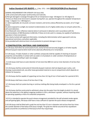 Indian Standard LIFE-BUOYS — IS No. 3751 : 1993 SPECIFICATION (First Revision)
GENERAL REQUIREMENTS FOR LIFEBUOY Life-buoy shall,
a) Be constructed with proper workmanship and materials;
b) Not get damaged in stowage throughout the air temperature range –30 degree C to +65 degree C)
if these are likely to be immersed in seawater during their use, operate throughout the seawater temperature
range –1 degree C to + 300 degree C;
c) where applicable, be rot-proof, corrosion resistant, and not be unduly affected by sea water, oil or fi.mgal
attack;
D) where exposed to sunlight, be resistant to deterioration; bc of a highly visible colour on all parts where this
will assist detection;
E) be fitted with retro-reflective material where it wi11assist in detection and in accordance with the
recommendation of IMO Resolution A.658 (16); if these are to be used in a seaway, be capable of satisfactory
operation in that environment;
F) be clearly marked with approval information, including the Administration which approved it and any
operational restrictions; and where applicable,
G) be provided with electrical short-circuit protection to prevent damage or injury.
4 CONSTRUCITON, MATERIAL AND DIMENSIONS
4.1 Life-buoy shall either be constructed of cork, evenly formed and securely plugged, or of other equally
efficient buoyant material which shall not be adversely affected by oil or oil products.
4.2 Life-buoys, if made of plastic or other synthetic compounds shall be capable of retaining its buoyant
properties and durability in contact with sea water or oil products or under variation of temperatures or
climatic changes prevailing in open sea voyages
. 4.3 Life-buoys shall have an outer diameter of not more than 800 mm and an inner diameter of not less than
400 mm .
4.4 Life-buoys shall be constructed of inherently buoyant material; shall not depend upon rushes, cork
shavings or granulated cork, any other loose granulated material or any air compartment which depends on
inflation for buoyancy.
4.5 Life-buoys shall be capable of supporting not less than 14.5 kg of iron in fresh water for a period of 24 h.
4.6 Life-buoys shall have a mass of not less than 2.5 kg.
4.7 Life-buoys shall not sustain burning or continue melting after being totally enveloped in a fire for a period
of 2 s.
4.8 Life-buoys shall be constructed to withstand a drop into the water from the height at which it is stored
above the waterline in the lightest seagoing condition or 30 m, whichever is greater, without impairing either
its operating capability or that of its attached components.
4.9 If it is intended to operate the quick release arrangement provided for the self activated smoke signals
and self igniting lights, life-buoys shall have a mass sufficient to operate the quick release arrangement.
4.10 Life-buoys shall be fitted with a grab line not less than 9.5 mm in diameter and not less than four times
the outside diameter of the body of the buoy in length. The grab line shall be secured at four equidistant
points around the circumference of the buoy to form four equal loops.
 