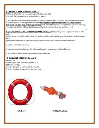 5.LIFE-BUOY SELF IGNITING LIGHTS
Self igniting lights for life-buoy, where provided by rules, shall,
a) be such that these cannot be extinguished by water;
b) be of white colour and capable of either burning continuously with a luminous intensity of not less than 2
cd in all directions of the upper hemisphere or flashing (discharge flashing) at a rate of not less than 50
flashes and not more than 70 flashes per minute with at least the corresponding effective luminous intensity;
c) for a period of at least 2 h; and d) be capable of withstanding the drop test specified in 4.8.
6 LIFE-BUOY SELF ACTIVATING SMOKE SIGNALS Self activating smoke signals required by rules
shall,
a) emit smoke of a highly visible colour at a uniform rate for a period of at least 15 min when floating in calm
water
b) not ignite explosively or emit any flame during the entire smoke emission time of, the signal;
c) not be swamped in a seaway;
d) continue to emit smoke when filly submerged in water for a period of at least 10 s and
e) be capable of withstanding the drop test as specified in 4.8
. 7 BUOYANT LIFELINES Buoyant
lifelines shall,
a) be buoyant even after being wet for 24 h
b) be non-sinking ;
c) have a diameter of not less than 8 mm, and
d) have a breaking strength of not less than 5 kN.
Life Buoy Self Igniting lamp
 