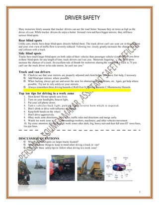 ns, s
tivity
s (car
in th
n
DRIVER SAFETY
Many motorists falsely assume that trucker drivers can see the road better because they sit twice as high as the
driver of a car. While trucker drivers do enjoy a better forward view and have bigger mirrors, they still have
serious blind spots.
Rear blind spots
Unlike cars, trucks have deep blind spots directly behind them. The truck driver can't see your car in this position
and your own view of traffic flow is severely reduced. Following too closely greatly increases the chance of a rear-
end collision with a truck.
Side blind spots
Trucks have much larger blind spots on both sides of their vehicles than passenger vehicle
in these blind spots for any length of time, truck drivers can’t see you. Motorists lingering
s). When you drive
ese blind spots
increase the chances of a crash. An excellent rule of thumb for motorists sharing the road with a truck is, "If you
can't see the truck driver in his side mirror, he can't see you."
Truck and van drivers
 Check to see that your mirrors are properly adjusted and clean before you leave. Get help, if necessary.
 Add blind spot mirrors where possible.
 When backing, always get out and scout the area for obstructions, pedestrians, etc. Again, get help where
possible. Try not to rely solely on your mirrors.
 Always remembers three driving hazards a}Roll Over b}Parking Hazards C}Maintena ce Hazards
Top ten tips for driving in a work zone
1. Slowdown! Slower speeds save lives.
2. Turn on your headlights, beacon light,
3. Put your cell phone down.
4. Turn o vehicles back light, parking light, reverse horn which is required.
5. Don’t drink or drive with influence of alcohol.
6. Keep both hands on the wheel.
7. Don’t drive aggressively.
8. Obey work zone directio
9. Watch for work zone ac
afety rules, traffic rules and directions and merge early.
, surroundings workers, machinery ,and other vehicles movement.
10. Pay extra attention driving through work zones after dark, fog, heavy rain and dust full areas.HT tower lines,
Gas pipe lines.
DISCUSSION QUESTIONS
 Where are blind spots on larger trucks located?
 What are some things to keep in mind when driving a truck or van?
 What are three safety tips to follow when driving in a work zone?
5
 