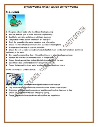 DIVING WORKS /UNDER WATER SURVEY WORKS
PLANNING:

Designate a team leader who should coordinate planning
Allocate personal gear to users’ individual responsibility
Establish a work plan and discuss with team Members
Designate a contact person who knows the work plan
Study the survey location using maps and local information
Ensure you have effective communication by radio or mobile phone
Arrange secure packing of gear and materials.
Ensure the boat operator knows the where abuts of all divers and Be alert for others swimmers
and fishers in the water.
Stay away from ascending divers (10m at least) move in when they have surfaced.
Position the boat into the wind and swells in all operations.
Ensure there is an assistant on board to help divers back into the boat
Do not leave boat unattended or move away from work site.
Ensure that enough food and water is onboard in case of delayed return.
DIVING CREDENTIALSAND INSURANCE:
 Check that all divers have a minimum open water level certification.
Only allow active divers who have dived in the last 6 months to participate
Check that all divers have insurance and a valid annual medical clearance to dive
Ensure you can contact the local emergency agency.
Ensure someone in the group knows relevant first aid procedures.
 