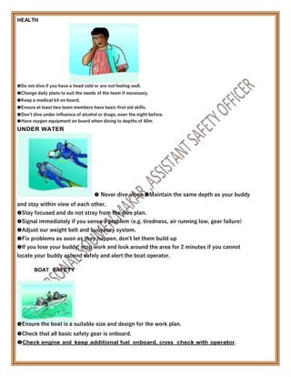 HEALTH

Do not dive if you have a head cold or are not feeling well.
Change daily plans to suit the needs of the team if necessary.
Keep a medical kit on board.
Ensure at least two team members have basic first aid skills.
Don’t dive under influence of alcohol or drugs, even the night before.
Have oxygen equipment on board when diving to depths of 40m.
UNDER WATER
 Never dive alone Maintain the same depth as your buddy
and stay within view of each other.
Stay focused and do not stray from the dive plan.
Signal immediately if you sense a problem (e.g. tiredness, air running low, gear failure)
Adjust our weight belt and buoyancy system.
Fix problems as soon as they happen, don’t let them build up
If you lose your buddy, stop work and look around the area for 2 minutes if you cannot
locate your buddy ascend safely and alert the boat operator.
BOAT SAFETY
Ensure the boat is a suitable size and design for the work plan.
Check that all basic safety gear is onboard.
Check engine and keep additional fuel onboard, cross check with operator.
 