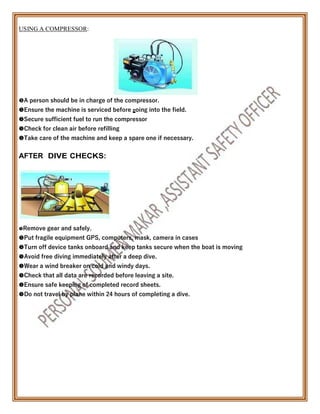 USING A COMPRESSOR:

A person should be in charge of the compressor.
Ensure the machine is serviced before going into the field.
Secure sufficient fuel to run the compressor
Check for clean air before refilling
Take care of the machine and keep a spare one if necessary.
AFTER DIVE CHECKS:

Remove gear and safely.
Put fragile equipment GPS, computers, mask, camera in cases
Turn off device tanks onboard and keep tanks secure when the boat is moving
Avoid free diving immediately after a deep dive.
Wear a wind breaker on cold and windy days.
Check that all data are recorded before leaving a site.
Ensure safe keeping of completed record sheets.
Do not travel by plane within 24 hours of completing a dive.
 