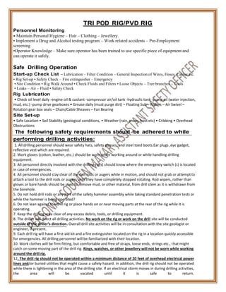 Personnel Monitoring
TRI POD RIG/PVD RIG
• Maintain Personal Hygiene – Hair – Clothing – Jewellery.
• Implement a Drug and Alcohol testing program – Work related accidents – Pre-Employment
screening
•Operator Knowledge – Make sure operator has been trained to use specific piece of equipment and
can operate it safely.
Safe Drilling Operation
Start-up Check List – Lubrication – Filter Condition – General Inspection of Wires, Hoses, Cables etc.
• Rig Set-up • Safety Check – Fire extinguisher – Emergency
• Site Condition • Rig Walk Around • Check Fluids and Filters • Loose Objects – Tree branches – Tools
• Leaks – Air – Fluid • Safety Check
Rig Lubrication
• Check oil level daily -engine oil & coolant -compressor air/oil tank -hydraulic tank -pump oil (water injection,
mud, etc.) -pump drive gearboxes • Grease daily (must purge dirt) – Floating Sub – Rollers – Air Swivel –
Rotation gear box seals – Chain/Cable Sheaves – Fan Bearing
Site Set-up
• Safe Location • Soil Stability (geological conditions, • Weather (rain, snow, frost etc) • Cribbing • Overhead
Obstructions
The following safety requirements should be adhered to while
performing drilling activities:
1. All drilling personnel should wear safety hats, safety glasses, and steel toed boots.Ear plugs ,eye gadget,
reflective vest which are required.
2. Work gloves (cotton, leather, etc.) should be worn when working around or while handling drilling
equipment.
3. All personnel directly involved with the drilling rig(s) should know where the emergency switch (s) is located
in case of emergencies.
4. All personnel should stay clear of the drill rods or augers while in motion, and should not grab or attempt to
attach a tool to the drill rods or augers until they have completely stopped rotating. Rod wipers, rather than
gloves or bare hands should be used to remove mud, or other material, from drill stem as it is withdrawn from
the borehole.
5. Do not hold drill rods or any part of the safety hammer assembly while taking standard penetration tests or
while the hammer is being operated?
6. Do not lean against the drill rig or place hands on or near moving parts at the rear of the rig while it is
operating.
7. Keep the drilling area clear of any excess debris, tools, or drilling equipment.
8. The driller will direct all drilling activities. No work on the rig or work on the drill site will be conducted
outside of the driller’s direction. Overall drill site activities will be in consultation with the site geologist or
engineer, if present.
9. Each drill rig will have a first-aid kit and a fire extinguisher located on the rig in a location quickly accessible
for emergencies. All drilling personnel will be familiarized with their location.
10. Work clothes will be firm fitting, but comfortable and free of straps, loose ends, strings etc., that might
catch on some moving part of the drill rig. Rings, watches, or other jewellery will not be worn while working
around the drill rig.
12. The drill rig should not be operated within a minimum distance of 20 feet of overhead electrical power
lines and/or buried utilities that might cause a safety hazard. In addition, the drill rig should not be operated
while there is lightening in the area of the drilling site. If an electrical storm moves in during drilling activities,
the area will be vacated until it is safe to return.
 
