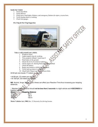 per
Inside the Vehicle
1. Check Seat Belts
2. Check Mirrors
3. Check horn, head lights, blinkers, and emergency flashers & wipers, reverse horn.
4. Verify backup alarm is working
5. Check fuel gauges.
Pre-Trip & Post Trip Inspection
Take a walk around your vehicle.
1. Windows clean?
2. Lights/signals clean & working.
3. Tires properly inflated / tread wear.0
4. Fluid leaks on the ground.
5. Check the level of coolant in radiator.
6. Check engine oil, steering fluid and hydraulic fluid.
7. Check the battery.
8. Report any broken or defective equipment.
9. Verify back up alarm is audible!.
10. Check belts! Report any worn or loose belts.
At 60 kph one travels 17 meters
• At 80 kph, 22 meters per second.
• At 100 kph, 28 meters per second.
second;
NB: Alcohol, drugs, fatigue, food, illness can affect your Reaction Time thus increasing your stopping
distances.
Maintain Safety distance should not be less than 2 seconds in a light vehicle and 4 SECONDS for
logistics vehicle;
Speed Stopping distance
40 kph 28 m
60 kph 58 m
80 kph 100 m
Motor Vehicles Act, 1988 (Sec: 3) Necessity for driving license.
6
 
