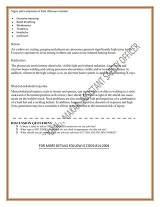 Signs and symptoms of heat illnesses include:
 Excessive sweating
 Rapid breathing
 Weaknesses
 Tiredness
 Headache
 Confusion
Noise
Air carbon arc cutting, gouging and plasma arc processes generate significantly high noise levels.
Excessive exposure to noise among welders can cause noise-induced hearing losses.
Radiation
The plasma arc emits intense ultraviolet, visible light and infrared radiation. Laser beam and
electron beam welding and cutting processes also produce visible and/or invisible radiation. In
addition, whenever the high voltage is on, an electron beam system is capable of generating X-rays.
Musculoskeletal injuries
Musculoskeletal injuries, such as strains and sprains, can occur when a welder is welding in a static
awkward or horizontal position with a heavy face shield. The extra weight of the shield can cause
strain on the welder's neck. Neck problems are also associated with prolonged use of a combination
of a hard hat and a welding helmet. In addition, long and repetitive duration of exposure and high
force generation may have cumulative effects that contribute to the increased risk of injury.
DISCUSSION QUESTIONS
 Is there a need to utilize CIRCUIT BREAKER protection on our job sites?
 What type of HOT WORKS protection do you think is appropriate for this job site?
 What should you do to help keep our job site safe from CUTTING AND WELDING WORKS?
FOR MORE DETAILS FOLLOW IS CODE:814:2004
 