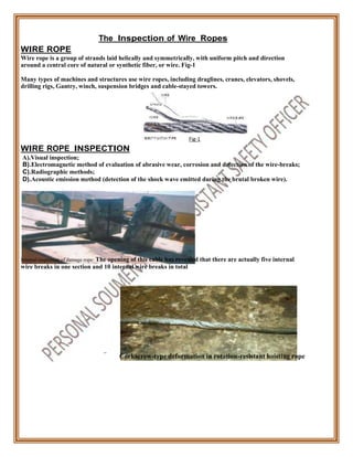 WIRE ROPE
The Inspection of Wire Ropes
Wire rope is a group of strands laid helically and symmetrically, with uniform pitch and direction
around a central core of natural or synthetic fiber, or wire. Fig-1
Many types of machines and structures use wire ropes, including draglines, cranes, elevators, shovels,
drilling rigs, Gantry, winch, suspension bridges and cable-stayed towers.
WIRE ROPE INSPECTION
A).Visual inspection;
Fig-1
B).Electromagnetic method of evaluation of abrasive wear, corrosion and detection of the wire-breaks;
C).Radiographic methods;
D).Acoustic emission method (detection of the shock wave emitted during the brutal broken wire).
Internal inspection of damage rope: The opening of this cable has revealed that there are actually five internal
wire breaks in one section and 10 internal wire breaks in total
Corkscrew-type deformation in rotation-resistant hoisting rope
 