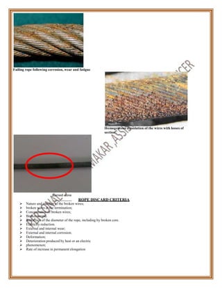 Failing rope following corrosion, wear and fatigue
Homogeneous dissolution of the wires with losses of
section .
Burned zone
ROPE DISCARD CRITERIA
 Nature and number of the broken wires;
 broken wires at the termination;
 Concentration of broken wires;
 Broken strand.
 Reduction of the diameter of the rope, including by broken core.
 Elasticity reduction.
 External and internal wear;
 External and internal corrosion.
 Deformation;
 Deterioration produced by heat or an electric
 phenomenon;
 Rate of increase in permanent elongation
 
