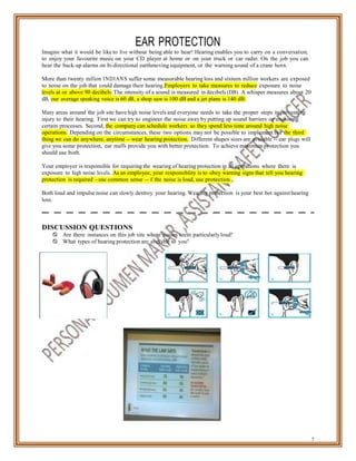 EAR PROTECTION
Imagine what it would be like to live without being able to hear! Hearing enables you to carry on a conversation,
to enjoy your favourite music on your CD player at home or on your truck or car radio. On the job you can
hear the back-up alarms on bi-directional earthmoving equipment, or the warning sound of a crane horn.
More than twenty million INDIANS suffer some measurable hearing loss and sixteen million workers are exposed
to noise on the job that could damage their hearing.Employers to take measures to reduce exposure to noise
levels at or above 90 decibels. The intensity of a sound is measured in decibels (DB). A whisper measures about 20
dB, our average speaking voice is 60 dB, a shop saw is 100 dB and a jet plane is 140 dB.
Many areas around the job site have high noise levels and everyone needs to take the proper steps in preventing
injury to their hearing. First we can try to engineer the noise away by putting up sound barriers or enclosing
certain processes. Second, the company can schedule workers so they spend less time around high noise
operations. Depending on the circumstances, these two options may not be possible to implement but the third
thing we can do anywhere, anytime -- wear hearing protection. Different shapes sizes are available -- ear plugs will
give you some protection, ear muffs provide you with better protection. To achieve maximum protection you
should use both.
Your employer is responsible for requiring the wearing of hearing protection in all operations where there is
exposure to high noise levels. As an employee, your responsibility is to obey warning signs that tell you hearing
protection is required - use common sense -- if the noise is loud, use protection.
Both loud and impulse noise can slowly destroy your hearing. Wearing protection is your best bet against hearing
loss.
DISCUSSION QUESTIONS
 Are there instances on this job site where noises seem particularly loud?
 What types of hearing protection are available to you?
7
 