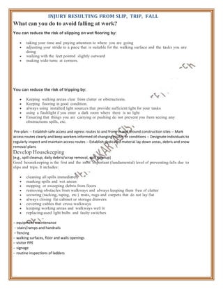 INJURY RESULTING FROM SLIP, TRIP, FALL
What can you do to avoid falling at work?
You can reduce the risk of slipping on wet flooring by:
 taking your time and paying attention to where you are going
 adjusting your stride to a pace that is suitable for the walking surface and the tasks you are
doing
 walking with the feet pointed slightly outward
 making wide turns at corners.
You can reduce the risk of tripping by:
 Keeping walking areas clear from clutter or obstructions.
 Keeping flooring in good condition.
 always using installed light sources that provide sufficient light for your tasks
 using a flashlight if you enter a dark room where there is no light
 Ensuring that things you are carrying or pushing do not prevent you from seeing any
obstructions spills, etc.
Pre-plan:  Establish safe access and egress routes to and from, in and around construction sites  Mark
access routes clearly and keep workers informed of changing routes or conditions  Designate individuals to
regularly inspect and maintain access routes  Establish dedicated material lay down areas, debris and snow
removal plans
Develop Housekeeping
(e.g., spill cleanup, daily debris/scrap removal, spill cleanup)
Good housekeeping is the first and the most important (fundamental) level of preventing falls due to
slips and trips. It includes:
 cleaning all spills immediately
 marking spills and wet areas
 mopping or sweeping debris from floors
 removing obstacles from walkways and always keeping them free of clutter
 securing (tacking, taping, etc.) mats, rugs and carpets that do not lay flat
 always closing file cabinet or storage drawers
 covering cables that cross walkways
 keeping working areas and walkways well lit
 replacing used light bulbs and faulty switches
 equipment maintenance
 stairs/ramps and handrails
 fencing
 walking surfaces, floor and walls openings
 visitor PPE
 signage
 routine inspections of ladders
 