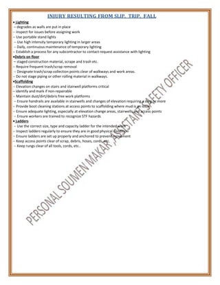  Lighting
INJURY RESULTING FROM SLIP, TRIP, FALL
– degrades as walls are put in place
 Inspect for issues before assigning work
 Use portable stand lights
 Use high intensity temporary lighting in larger areas
 Daily, continuous maintenance of temporary lighting
 Establish a process for any subcontractor to contact request assistance with lighting
Debris on floor
– staged construction material, scrape and trash etc.
 Require frequent trash/scrap removal
 Designate trash/scrap collection points clear of walkways and work areas.
 Do not stage piping or other rolling material in walkways.
Scaffolding
 Elevation changes on stairs and stairwell platforms critical
– identify and mark if non-repairable
 Maintain dust/dirt/debris free work platforms
 Ensure handrails are available in stairwells and changes of elevation requiring a step or more
 Provide boot cleaning stations at access points to scaffolding where mud is an issue
 Ensure adequate lighting, especially at elevation change areas, stairwells and access points
 Ensure workers are trained to recognize STF hazards
 Ladders
 Use the correct size, type and capacity ladder for the intended work
 Inspect ladders regularly to ensure they are in good physical condition
 Ensure ladders are set up properly and anchored to prevent movement
 Keep access points clear of scrap, debris, hoses, cords, etc.
 Keep rungs clear of all tools, cords, etc..
 