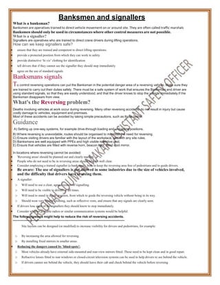 What is a banksman?
Banksmen and signallers
Banksmen are operatives trained to direct vehicle movement on or around site. They are often called traffic marshals
Banksmen should only be used in circumstances where other control measures are not possible.
What is a signaller?
Signallers are operatives who are trained to direct crane drivers during lifting operations.
How can we keep signallers safe?
 ensure that they are trained and competent to direct lifting operations.
 provide a protected position from which they can work in safety.
 provide distinctive ‘hi viz’ clothing for identification
 tell drivers that if they cannot see the signaller they should stop immediately
 agree on the use of standard signals
Banksmans signals
To control reversing operations can put the Banksman in the potential danger area of a reversing vehicle. Make sure they
are trained to carry out their duties safely. There must be a safe system of work that ensures the Banksman and driver are
using standard signals, so that they are easily understood, and that the driver knows to stop the vehicle immediately if the
Banksman disappears from view.
What's the Reversing problem?
Deaths involving vehicles at work occur during reversing. Many other reversing accidents do not result in injury but cause
costly damage to vehicles, equipment and premises.
Most of these accidents can be avoided by taking simple precautions, such as those below.
Guidance
A) Setting up one-way systems, for example drive-through loading and unloading positions.
B) Where reversing is unavoidable, routes should be organised to minimise the need for reversing.
C) Ensure visiting drivers are familiar with the layout of the workplace, and with any site rules.
D) Banksmans are well equipped with PPEs and high visible reflective vest.
E) Ensure that vehicles are fitted with reverse horn, beacon light, blind spot mirror.
In locations where reversing cannot be avoided:
 'Reversing areas' should be planned out and clearly marked.
 People who do not need to be in reversing areas should be kept well clear.
 Consider employing a trained signaller (a banksman), both to keep the reversing area free of pedestrians and to guide drivers.
 Be aware: The use of signallers is not allowed in some industries due to the size of vehicles involved,
and the difficulty that drivers have in seeing them.
 A signaller:
o Will need to use a clear, agreed system of signalling.
o Will need to be visible to drivers at all times.
o Will need to stand in a safe position, from which to guide the reversing vehicle without being in its way.
o Should wear very visible clothing, such as reflective vests, and ensure that any signals are clearly seen.
 If drivers lose sight of the signallers they should know to stop immediately.
 Consider whether portable radios or similar communication systems would be helpful.
The following steps might help to reduce the risk of reversing accidents.
Site layouts can be designed (or modified) to increase visibility for drivers and pedestrians, for example:
o By increasing the area allowed for reversing.
o By installing fixed mirrors in smaller areas.
 Reducing the dangers caused by 'blind-spots':
o Most vehicles already have external side-mounted and rear-view mirrors fitted. These need to be kept clean and in good repair.
o Refractive lenses fitted to rear windows or closed-circuit television systems can be used to help drivers to see behind the vehicle.
o If drivers cannot see behind the vehicle, they should leave their cab and check behind the vehicle before reversing
.
 