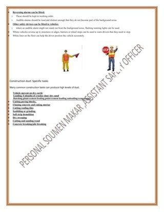  Reversing alarms can be fitted:
o These should be kept in working order.
o Audible alarms should be loud and distinct enough that they do not become part of the background noise.
 Other safety devices can be fitted to vehicles:
o where an audible alarm might not stand out from the background noise, flashing warning lights can be used.
 Where vehicles reverse up to structures or edges, barriers or wheel stops can be used to warn drivers that they need to stop.
 White lines on the floor can help the driver position the vehicle accurately.
Construction dust: Specific tasks
Many common construction tasks can produce high levels of dust.
Vehicle movent on dry earth/
Loading /Unloadin of crusher dust /dry sand
Batching plant/cement feeding point/cement loading unloading/cement store
 Cutting paving blocks,
 Chasing concrete and raking mortar
 Cutting roofing tiles
 Scabbling or grinding.
 Soft strip demolition
 Dry sweeping
 Cutting and sanding wood
 Concrete breaking/pile breaking
 