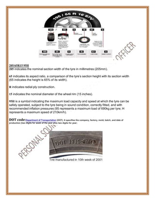 205/65R15 95H
205 indicates the nominal section width of the tyre in millimetres (205mm).
65 indicates its aspect ratio, a comparison of the tyre's section height with its section width
(65 indicates the height is 65% of its width).
R indicates radial ply construction.
15 indicates the nominal diameter of the wheel rim (15 inches).
95H is a symbol indicating the maximum load capacity and speed at which the tyre can be
safely operated, subject to the tyre being in sound condition, correctly fitted, and with
recommended inflation pressures (95 represents a maximum load of 690kg per tyre; H
represents a maximum speed of 210km/h).
DOT code:Department of Transportation (DOT). It specifies the company, factory, mold, batch, and date of
production (two digits for week of the year plus two digits for year;
Tire manufactured in 10th week of 2001
 