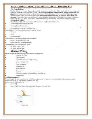 BASIC INFORMATION OF MARINE PILING & COMPONENTS
Pile Foundations
Pile foundations are the part of a structure used to carry and transfer the load of the structure to the bearing ground
located at some depth below ground surface. The main components of the foundation are the pile cap and the
piles. Piles are long and slender members which transfer the load to deeper soil or rock of high bearing capacity
avoiding shallow soil of low bearing capacity The main types of materials used for piles are Wood, steel and
concrete. Piles made from these materials are driven, drilled or jacked into the ground and connected to pile caps.
Depending upon type of soil, pile material and load transmitting characteristic piles are classified accordingly.
Classification of piles
Classification of Pile with respect to Load Transmission and Functional Behaviour.
 End bearing piles (point bearing piles)
 Friction piles (cohesion piles )
 Combination of friction and cohesion piles
Classification of Pile with respect to type of material. Timber
 Concrete
 Steel
 Composite Piles
Classification of Pile with respect to effect on the soil.
 Driven Pile ( Displacement pile)
 Bored Pile ( Non Displacement pile)
Classification of Pile with respect to Shore.
 On Shore ( Land Pile)
 Off Shore (Marine Pile)
Marine Piling
Marine piling work differs from land piling work in many respects.
 Distance from land
 Depth of water
 Hydrostatic pressure and buoyancy
 Underwater currents
 Wave and swells
 Tidal variation
 Wind and storm
 Cyclone
 Existing navigation and possibility of diversion etc.
 Marine Piling
Offshore Piling Works:
This kind of piling works are mostly carried out in construction of various marine structures like jetties, harbours, ports,
wharfs and bridges on river/sea that are away from land.
Marine Piles can be installed by
 Tripod Rig.
 Rotary Rig ( Wirth Rig or Ordinary Crawler Mounted Hydraulic Rig)
Tripod Rig
 