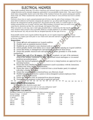 System Voltage 11-66 kV 110-132 kV 220 kV 400 kV 800 kV
Low & medium 2.44 3.05 4.58 5.49 7.94
11-66 kV 2.44 3.05 4.58 5.49 7.94
110 – 132kV 3.05 3.05 4.58 5.49 7.94
220 kV 4.58 4.58 4.58 5.49 7.94
400 kV 5.49 5.49 5.49 5.49 7.94
800 kV 7.94 7.94 7.94 7.94
ELECTRICAL HAZARDS
Many people mistakenly think that 110 volts or electricity can't seriously injure or kill a person. However, low
voltage electricity can be extremely dangerous, particularly if you use portable electric tools. One cause of electric
shock when using portable electric tools is the failure of the insulation between the current-carrying part and the
frame of the tool. When insulation fails, fatal electric shock, severe burns or even a fall from one level to another
may result.
Electricity always tries to reach a ground potential and will always take the path of least resistance. If the outer
metal shell of a defective tool becomes energized, the operator sets up a direct path through his own body
between the energized tool and the ground itself. The ground can be the earth or it could be pipes or steel
building structures that are in contact with the earth. Body resistance is lowered when you work in wet areas or
sweat heavily; electricity can then flow easily through vital regions of the body.
When you work in a wet area, near a water pipe, grounded tank, or reinforcing rods that may be grounded, be
extra careful to keep yourself as dry as possible. Stand on a wooden platform or use rubber boots. In places where
tools may become wet, only use tools that are designed especially for that type of service.
Keep portable electric tools in good condition through the use of a regular inspection program. It is your
responsibility to inspect your tools prior to use. Check tools and cords and turn in any that needs repair as soon
as you see a defect.
Inspections
 Ensure all tools and equipment are in good condition.
 Prohibit work on energized electrical circuits.
 Prohibit the use of frayed or worn electrical cords or cables.
 Check portable electric tools before use to ensure that the cord and plug are in good condition.
 Ensure that broken or damaged tools and equipment are removed from service.
 Ensure that portable electrical tools and equipment are either grounded or of the double
insulated type.
 Ensure that each 15 or 20 ampere, 120 volt AC receptacle, not part of the permanent
wiring of the building, is protected by either ground-fault circuit interrupters or an assured
equipment grounding program.
 Ensure that electrical equipment and cords used in wet or damp locations are approved for wet
and damp locations.
 Ensure that listed, labelled or certified equipment is used in accordance with the instructions
included in the listing, labelling or certification.
 Ensure that when a circuit breaker is removed from a circuit breaker panel, it is replaced
with either a breaker or a blank.
 Ensure that unused openings in electrical boxes are effectively closed.
 Prohibit bypassing any protective system or device designed to protect employees from
contact with electrical current.
 Ensure that electrical cords are protected from physical damage.
 Ensure electrical equipment is used only as approved and listed.
DISCUSSION QUESTIONS
 What path does electricity usually take?
 What should you do if you work in a wet area with power tools?
 What are three inspections that are recommended?
STATUTORY CLEARNCES
Minimum Clearances (in meters) between Lines when crossing each other
 