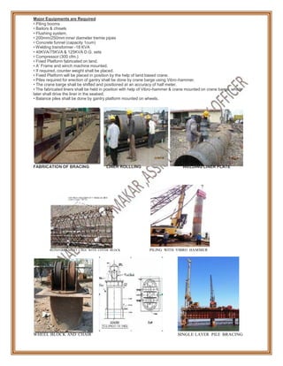 Major Equipments are Required
• Piling booms
• Bailors & chisels
• Flushing system.
• 200mm/250mm inner diameter tremie pipes
• Concrete funnel (capacity 1cum)
• Welding transformer -18 KVA
• 40KVA/75KVA & 125KVA D.G. sets
• Compressor (300 cfm.)
• Fixed Platform fabricated on land.
• A’ Frame and winch machine mounted.
• If required, counter weight shall be placed.
• Fixed Platform will be placed in position by the help of land based crane.
• Piles required for erection of gantry shall be done by crane barge using Vibro-hammer.
• The crane barge shall be shifted and positioned at an accuracy of half meter.
• The fabricated liners shall be held in position with help of Vibro-hammer & crane mounted on crane barge, which
later shall drive the liner in the seabed.
• Balance piles shall be done by gantry platform mounted on wheels.
FABRICATION OF BRACING LINER ROLLLING WELDING LINER PLATE
REINFORCEMENT CAGE WITH COVER BLOCK PILING WITH VIBRO HAMMER
WHEEL BLOCK AND CHAIR SINGLE LAYER PILE BRACING
 
