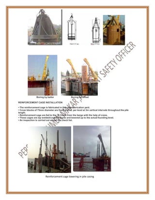 Boring by bailor Boring by chisel
REINFORCEMENT CAGE INSTALLATION
• The reinforcement cage is fabricated in the cage fabrication yard.
• Cover blocks of 75mm diameter are fixed at 4 no. per level at 3m vertical intervals throughout the pile
length.
• Reinforcement cage are fed to the ‘A’ frame from the barge with the help of crane.
• These cages are lap welded/coupled at site and lowered up to the actual founding level.
• An inspection is carried out as per the check list.
Reinforcement cage lowering in pile casing
 