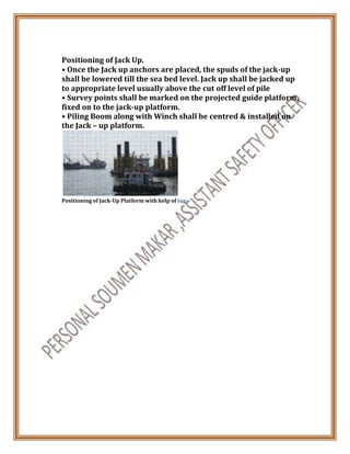 Positioning of Jack Up.
• Once the Jack up anchors are placed, the spuds of the jack-up
shall be lowered till the sea bed level. Jack up shall be jacked up
to appropriate level usually above the cut off level of pile
• Survey points shall be marked on the projected guide platform,
fixed on to the jack-up platform.
• Piling Boom along with Winch shall be centred & installed on
the Jack – up platform.
Positioning of Jack-Up Platform with help of tug
 