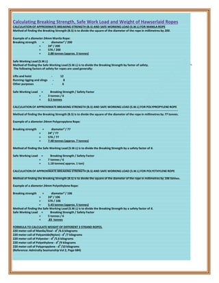 Calculating Breaking Strength, Safe Work Load and Weight of Hawserlaid Ropes
CALCULATION OF APPROXIMATE BREAKING STRENGTH (B.S) AND SAFE WORKING LOAD (S.W.L) FOR MANILA ROPE
Method of finding the Breaking Strength (B.S) is to divide the square of the diameter of the rope in millimetres by 200.
Example of a diameter 24mm Manila Rope:
Breaking strength = diameter² / 200
= 24² / 200
= 576 / 200
= 2.88 tonnes (approx. 3 tonnes)
Safe Working Load (S.W.L)
Method of finding the Safe Working Load (S.W.L) is to divide the Breaking Strength by factor of safety.
The following factors of safety for ropes are used generally:
Lifts and hoist - 12
Running rigging and slings - 8
Other purposes - 6
Safe Working Load = Breaking Strength / Safety Factor
= 3 tonnes / 6
= 0.5 tonnes
CALCULATION OF APPROXIMATE BREAKING STRENGTH (B.S) AND SAFE WORKING LOAD (S.W.L) FOR POLYPROPYLENE ROPE
Method of finding the Breaking Strength (B.S) is to divide the square of the diameter of the rope in millimetres by 77 tonnes.
Example of a diameter 24mm Polypropylene Rope:
Breaking strength = diameter² / 77
= 24² / 77
= 576 / 77
= 7.48 tonnes (approx. 7 tonnes)
Method of finding the Safe Working Load (S.W.L) is to divide the Breaking Strength by a safety factor of 6.
Safe Working Load = Breaking Strength / Safety Factor
= 7 tonnes / 6
= 1.18 tonnes( approx. 1 ton)
CALCULATION OF APPROXIMATE BREAKING STRENGTH (B.S) AND SAFE WORKING LOAD (S.W.L) FOR POLYETHYLENE ROPE
Method of finding the Breaking Strength (B.S) is to divide the square of the diameter of the rope in millimetres by 106 tonnes.
Example of a diameter 24mm Polyethylene Rope:
Breaking strength = diameter² / 106
= 24² / 106
= 576 / 106
= 5.43 tonnes (approx. 5 tonnes)
Method of finding the Safe Working Load (S.W.L) is to divide the Breaking Strength by a safety factor of 6.
Safe Working Load = Breaking Strength / Safety Factor
= 5 tonnes / 6
= .83 tonnes
FORMULA TO CALCULATE WEIGHT OF DIFFERENT 3 STRAND ROPES.
220 meter coil of Manila/Sisal - d
2
/6.6 kilograms
220 meter coil of Polyamide(Nylon) - d
2
/7 kilograms
220 meter coil of Polyester - d
2
/5.6 kilograms
220 meter coil of Polyethylene - d
2
/9 kilograms
220 meter coil of Polypropylene - d
2
/10 kilograms
(Reference: Admiralty Seamanship Vol 2, Page 684)
 
