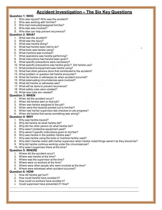 Question 1: WHO
Accident Investigation – The Six Key Questions
1. Who was injured? Who saw the accident?
2. Who was working with him/her?
3. Who had instructed/assigned him/her?
4. Who else was involved?
5. Who else can help prevent recurrence?
Question 2: WHAT
1. What was the accident?
2. What was the injury?
3. What was he/she doing?
4. What had he/she been told to do?
5. What tools was he/she using?
6. What machine was involved?
7. What operations was he/she performing?
8. What instructions had he/she been given?
9. What specific precautions were necessary?
10. What specific precautions was he/she given? Did he/she use?
11. What protective equipment was he/she using?
12. What had other persons done that contributed to the accident?
13. What problem or question did he/she encounter?
14. What did he/she or witnesses do when accident occurred?
15. What extenuating circumstances were involved?
16. What did he/she or witnesses see?
17. What will be done to prevent recurrence?
18. What safety rules were violated?
19. What new rules are needed?
Question 3: WHEN
1. When did the accident occur?
2. When did he/she start on that job?
3. When was he/she assigned to the job?
4. When were the hazards pointed out to him/her?
5. When had his/her supervisor last checked on job progress?
6. When did he/she first sense something was wrong?
Question 4: WHY
1. Why was he/she injured?
2. Why did he/she do what he/she did?
3. Why did the other person do what he/she did?
4. Why wasn’t protective equipment used?
5. Why weren’t specific instructions given to him/her?
6. Why was he/she in the position he/she was?
7. Why was he/she using the tools or machine he/she used?
8. Why didn’t he/she check with his/her supervisor when he/she noted things weren’t as they should be?
9. Why did he/she continue working under the circumstances?
10. Why wasn’t supervisor there at the time?
Question 5: WHERE
1. Where did the accident occur?
2. Where was he/she at the time?
3. Where was the supervisor at the time?
4. Where were co-workers at the time?
5. Where were other people who were involved at the time?
6. Where were witnesses when accident occurred?
Question 6: HOW
1. How did he/she get hurt?
2. How could he/she have avoided it?
3. How could co-workers have avoided it?
4. Could supervisor have prevented it? How?
---------------------------------------------------------------------------------------------------------------
-----------------------------------------------------------------------------------------------------------------------------------------------
 