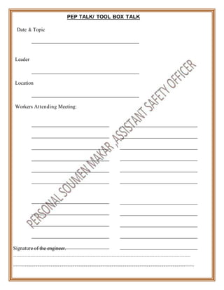 PEP TALK/ TOOL BOX TALK
Date & Topic
Leader
Location
Workers Attending Meeting:
Signature of the engineer.
----------------------------------------------------------------------------------------------------------------
---------==========================================================================-------
 