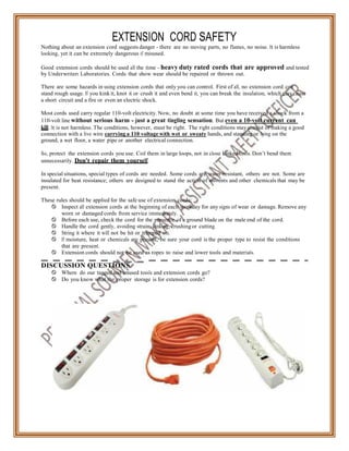 EXTENSION CORD SAFETY
Nothing about an extension cord suggests danger - there are no moving parts, no flames, no noise. It is harmless
looking, yet it can be extremely dangerous if misused.
Good extension cords should be used all the time - heavy duty rated cords that are approved and tested
by Underwriters Laboratories. Cords that show wear should be repaired or thrown out.
There are some hazards in using extension cords that only you can control. First of all, no extension cord can
stand rough usage. If you kink it, knot it or crush it and even bend it, you can break the insulation, which may cause
a short circuit and a fire or even an electric shock.
Most cords used carry regular 110-volt electricity. Now, no doubt at some time you have received a shock from a
110-volt line without serious harm - just a great tingling sensation. But even a 10-volt current can
kill. It is not harmless. The conditions, however, must be right. The right conditions may consist of making a good
connection with a live wire carrying a 110 voltage with wet or sweaty hands, and standing or lying on the
ground, a wet floor, a water pipe or another electrical connection.
So, protect the extension cords you use. Coil them in large loops, not in close kinked coils. Don’t bend them
unnecessarily. Don't repair them yourself.
In special situations, special types of cords are needed. Some cords are water-resistant, others are not. Some are
insulated for heat resistance; others are designed to stand the action of solvents and other chemicals that may be
present.
These rules should be applied for the safe use of extension cords:
 Inspect all extension cords at the beginning of each workday for any signs of wear or damage. Remove any
worn or damaged cords from service immediately.
 Before each use, check the cord for the presence of a ground blade on the male end of the cord.
 Handle the cord gently, avoiding strain, kinking, crushing or cutting.
 String it where it will not be hit or tramped on.
 If moisture, heat or chemicals are present, be sure your cord is the proper type to resist the conditions
that are present.
 Extension cords should not be used as ropes to raise and lower tools and materials.
DISCUSSION QUESTIONS
 Where do our tagged and unused tools and extension cords go?
 Do you know what the proper storage is for extension cords?
 