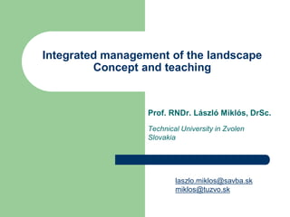 Integrated management of the landscape
         Concept and teaching


                  Prof. RNDr. László Miklós, DrSc.
                  Technical University in Zvolen
                  Slovakia




                          laszlo.miklos@savba.sk
                          miklos@tuzvo.sk
 
