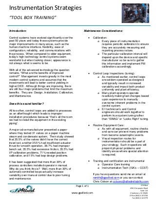 Instrumentation Strategies 
 
“TOOL BOX TRAINING” 
 
 
Page 1 of 1 
 
www.gpallied.com 
  
GPAllied
4360 Corporate Road 
Suite 110 
Charleston, SC 29405 
Office (843) 414‐5760 
Fax (843) 414‐5779 
 
Introduction:
Control systems have evolved significantly over the
past 50 years and today these systems provide
major improvements in many areas, such as the
human-machine interface, flexibility, ease of
configuration, reliability, and communications with
the process. When compared to older equipment,
today’s high technology control systems seem
wonderful but when looking closer, appearance is
not always what is seems to be.
With all of the advanced technology the question
remains, “What are the benefits of improved
control?” Management invests greatly in the most
modern control systems and assumes that the
investments will lead to better control yielding in
higher OEE. Although things are improving, there
are still four major problems that limit the maximum
benefits. They are: Design, Installation, Calibration,
and Maintenance.
Does this sound familiar?
All too often, control loops are added to processes
as an afterthought which leads to improper
installation procedures because “that’s all the room
we had to install the equipment in the existing
piping”.
A major valve manufacturer presented a paper
where they tested 31 valves on a paper machine
steam and condensate system. Their study showed
that 35.5% of the valves didn’t have the correct
travel set, another 35.5% had insufficient actuator
thrust for smooth operation, 38.7% had improper
bench set, 35.5% had excessive friction, 35.5% had
I/P calibration problems, 71% needed position
calibration, and 15% had loop design problems.
It has been suggested that more than 30% of
process controllers installed operate in manual.
Why do you think this is? Well, more than 30% of
automatic controlled loops actually increase
variability over manual control due to poor tuning
and maintenance.
Maintenance Considerations:
 Calibration:
o Every piece of instrumentation
requires periodic calibration to ensure
they are accurately measuring and
reporting process values.
o The particular calibration interval will
depend upon the device and specific
manufacturer so be sure to gather
this information and implement PM
calibrations accordingly.
 Control Loop Inspections (tuning):
o As mentioned earlier, control loops
are seldom operated as designed
and typically result in increased
variability and impact both product
uniformity and plant efficiency.
o Many plant operators operate
reactively making fast changes based
upon experience to manually
overcome inherent problems in the
control system.
o E/I technician’s and Control
engineers should work together to
perform true system tuning rather
than “SWAG” or “Looks Right” tuning.
 Routine Equipment Care:
o As with all equipment, routine checks
and care can prevent many problems
from become catastrophic events.
o Visual inspection routes for
instrumentation should be a part of
your strategy. Such inspections will
pinpoint physical problems and
identify areas where special attention
is required.
 Training and certification are instrumental
o Operator Care training
o Instrumentation Tech (ISA’s – CCST)
If you have questions send me an email at
rsmith@gpallied.com or you can contact
Chris Colson at colsonc@alliedreliability.com
 