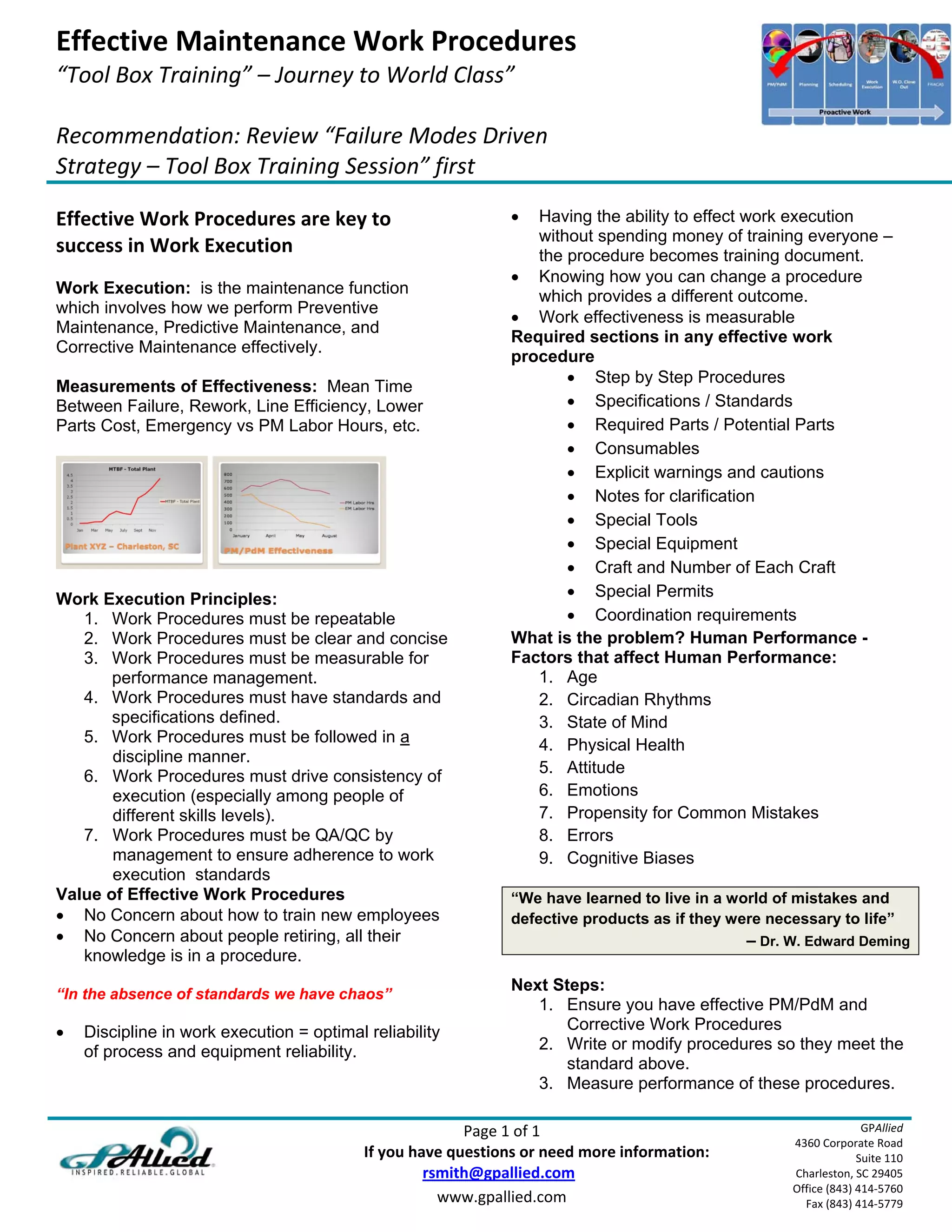Effective Maintenance Work Procedures 
“Tool Box Training” – Journey to World Class” 
 
Recommendation: Review “Failure Modes Driven 
Strategy – Tool Box Training Session” first 
 
Effective Work Procedures are key to                                     Having the ability to effect work execution
                                                                          without spending money of training everyone –
success in Work Execution                                                 the procedure becomes training document.
                                                                        Knowing how you can change a procedure
Work Execution: is the maintenance function                               which provides a different outcome.
which involves how we perform Preventive
                                                                        Work effectiveness is measurable
Maintenance, Predictive Maintenance, and
                                                                       Required sections in any effective work
Corrective Maintenance effectively.
                                                                       procedure
                                                                               Step by Step Procedures
Measurements of Effectiveness: Mean Time
Between Failure, Rework, Line Efficiency, Lower                                Specifications / Standards
Parts Cost, Emergency vs PM Labor Hours, etc.                                  Required Parts / Potential Parts
                                                                               Consumables
                                                                               Explicit warnings and cautions
                                                                               Notes for clarification
                                                                               Special Tools
                                                                               Special Equipment
                                                                               Craft and Number of Each Craft
Work Execution Principles:                                                     Special Permits
   1. Work Procedures must be repeatable                                       Coordination requirements
   2. Work Procedures must be clear and concise                        What is the problem? Human Performance -
   3. Work Procedures must be measurable for                           Factors that affect Human Performance:
       performance management.                                            1. Age
   4. Work Procedures must have standards and                             2. Circadian Rhythms
       specifications defined.                                            3. State of Mind
   5. Work Procedures must be followed in a                               4. Physical Health
       discipline manner.
                                                                          5. Attitude
   6. Work Procedures must drive consistency of
       execution (especially among people of                              6. Emotions
       different skills levels).                                          7. Propensity for Common Mistakes
   7. Work Procedures must be QA/QC by                                    8. Errors
       management to ensure adherence to work                             9. Cognitive Biases
       execution standards
Value of Effective Work Procedures                                     “We have learned to live in a world of mistakes and
 No Concern about how to train new employees                          defective products as if they were necessary to life”
 No Concern about people retiring, all their                                                               – Dr. W. Edward Deming
   knowledge is in a procedure.
                                                                       Next Steps:
“In the absence of standards we have chaos”
                                                                          1. Ensure you have effective PM/PdM and
   Discipline in work execution = optimal reliability                       Corrective Work Procedures
    of process and equipment reliability.                                 2. Write or modify procedures so they meet the
                                                                             standard above.
                                                                          3. Measure performance of these procedures.

                                                                             Page 1 of 1                                        GPAllied
                                                                                                                  4360 Corporate Road 
                                                         If you have questions or need more information:                       Suite 110 
                                                                        rsmith@gpallied.com                       Charleston, SC 29405 
                                                                                                                  Office (843) 414‐5760 
                                                                          www.gpallied.com                          Fax (843) 414‐5779 
 
 