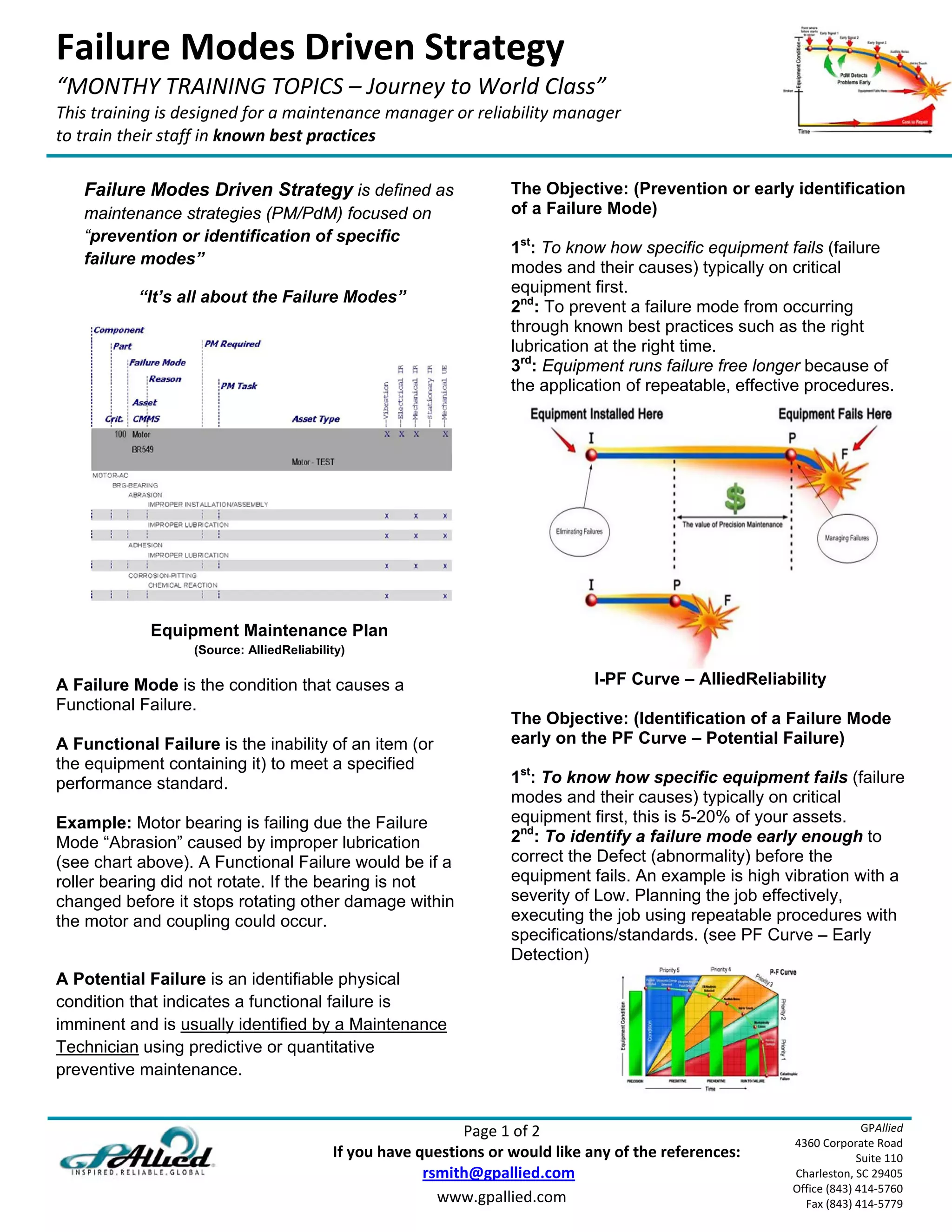 Failure Modes Driven Strategy 
“MONTHY TRAINING TOPICS – Journey to World Class” 
This training is designed for a maintenance manager or reliability manager  
to train their staff in known best practices 
 
    Failure Modes Driven Strategy is defined as                        The Objective: (Prevention or early identification
    maintenance strategies (PM/PdM) focused on                         of a Failure Mode)
    “prevention or identification of specific
                                                                       1st: To know how specific equipment fails (failure
    failure modes”
                                                                       modes and their causes) typically on critical
                                                                       equipment first.
           “It’s all about the Failure Modes”
                                                                       2nd: To prevent a failure mode from occurring
                                                                       through known best practices such as the right
                                                                       lubrication at the right time.
                                                                       3rd: Equipment runs failure free longer because of
                                                                       the application of repeatable, effective procedures.




             Equipment Maintenance Plan
                   (Source: AlliedReliability)

A Failure Mode is the condition that causes a                                       I-PF Curve – AlliedReliability
Functional Failure.
                                                                       The Objective: (Identification of a Failure Mode
A Functional Failure is the inability of an item (or                   early on the PF Curve – Potential Failure)
the equipment containing it) to meet a specified
performance standard.                                                  1st: To know how specific equipment fails (failure
                                                                       modes and their causes) typically on critical
Example: Motor bearing is failing due the Failure                      equipment first, this is 5-20% of your assets.
Mode “Abrasion” caused by improper lubrication                         2nd: To identify a failure mode early enough to
(see chart above). A Functional Failure would be if a                  correct the Defect (abnormality) before the
roller bearing did not rotate. If the bearing is not                   equipment fails. An example is high vibration with a
changed before it stops rotating other damage within                   severity of Low. Planning the job effectively,
the motor and coupling could occur.                                    executing the job using repeatable procedures with
                                                                       specifications/standards. (see PF Curve – Early
                                                                       Detection)
A Potential Failure is an identifiable physical
condition that indicates a functional failure is
imminent and is usually identified by a Maintenance
Technician using predictive or quantitative
preventive maintenance.


                                                                              Page 1 of 2                                      GPAllied
                                                                                                                 4360 Corporate Road 
                                                  If you have questions or would like any of the references:                  Suite 110 
                                                                         rsmith@gpallied.com                     Charleston, SC 29405 
                                                                                                                 Office (843) 414‐5760 
                                                                           www.gpallied.com                        Fax (843) 414‐5779 
 
 