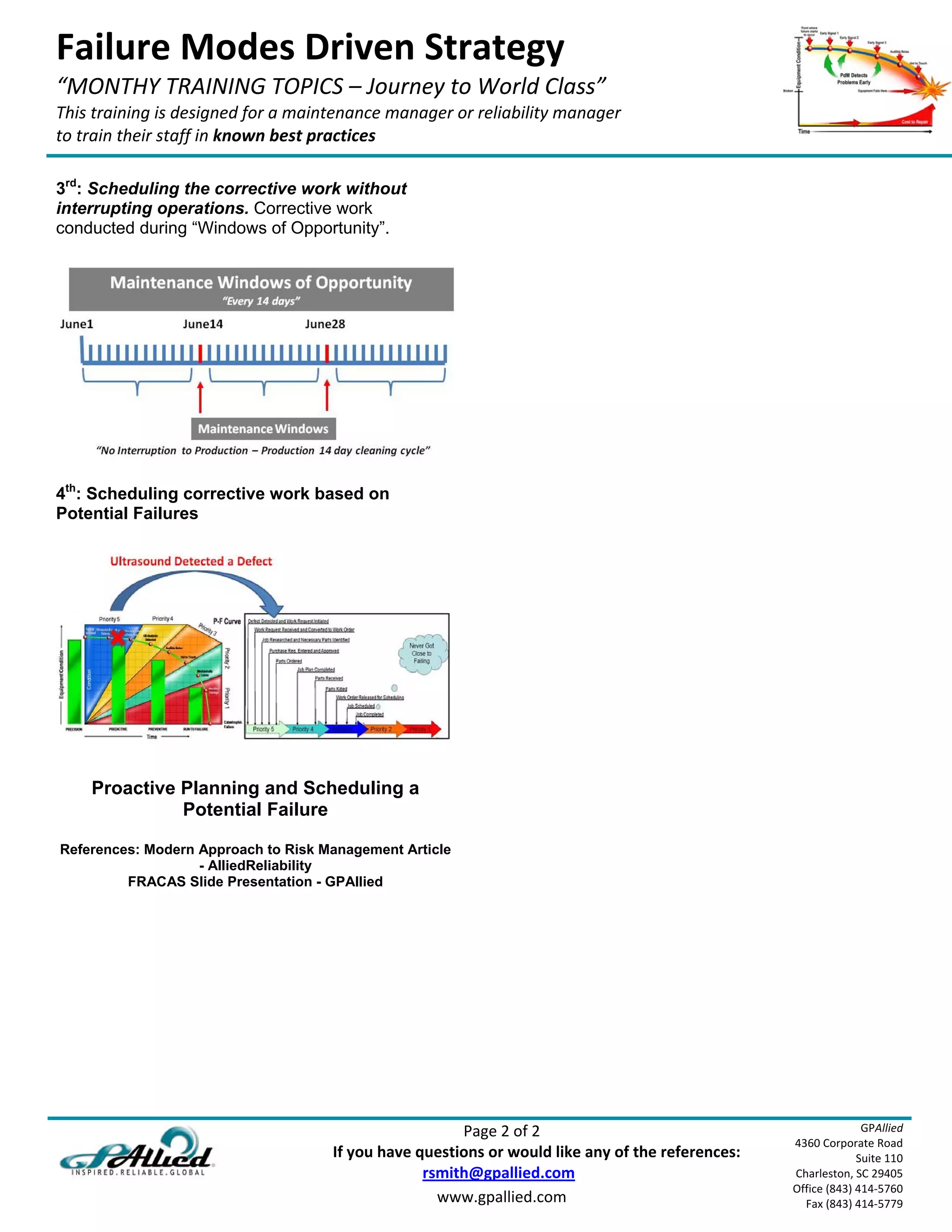 Failure Modes Driven Strategy 
“MONTHY TRAINING TOPICS – Journey to World Class” 
This training is designed for a maintenance manager or reliability manager  
to train their staff in known best practices 
 
3rd: Scheduling the corrective work without
interrupting operations. Corrective work
conducted during “Windows of Opportunity”.




4th: Scheduling corrective work based on
Potential Failures




        Proactive Planning and Scheduling a
                  Potential Failure

    References: Modern Approach to Risk Management Article
                       - AlliedReliability
             FRACAS Slide Presentation - GPAllied




                                                                                Page 2 of 2                                      GPAllied
                                                                                                                   4360 Corporate Road 
                                                    If you have questions or would like any of the references:                  Suite 110 
                                                                           rsmith@gpallied.com                     Charleston, SC 29405 
                                                                                                                   Office (843) 414‐5760 
                                                                             www.gpallied.com                        Fax (843) 414‐5779 
 
 