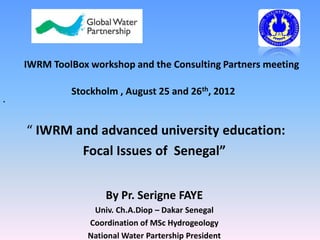 IWRM ToolBox workshop and the Consulting Partners meeting

             Stockholm , August 25 and 26th, 2012
•




    “ IWRM and advanced university education:
            Focal Issues of Senegal”


                     By Pr. Serigne FAYE
                  Univ. Ch.A.Diop – Dakar Senegal
                 Coordination of MSc Hydrogeology
                 National Water Partership President
 