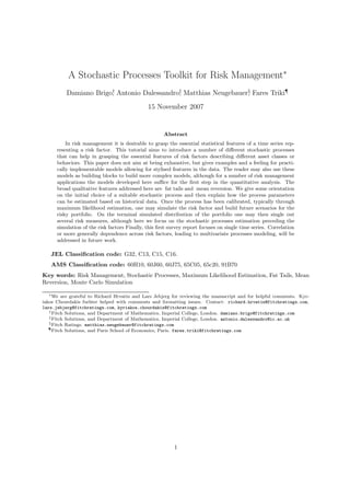 A Stochastic Processes Toolkit for Risk Management∗
          Damiano Brigo† Antonio Dalessandro‡ Matthias Neugebauer§ Fares Triki¶
                       ,                    ,                    ,
                                              15 November 2007


                                                     Abstract
          In risk management it is desirable to grasp the essential statistical features of a time series rep-
      resenting a risk factor. This tutorial aims to introduce a number of diﬀerent stochastic processes
      that can help in grasping the essential features of risk factors describing diﬀerent asset classes or
      behaviors. This paper does not aim at being exhaustive, but gives examples and a feeling for practi-
      cally implementable models allowing for stylised features in the data. The reader may also use these
      models as building blocks to build more complex models, although for a number of risk management
      applications the models developed here suﬃce for the ﬁrst step in the quantitative analysis. The
      broad qualitative features addressed here are fat tails and mean reversion. We give some orientation
      on the initial choice of a suitable stochastic process and then explain how the process parameters
      can be estimated based on historical data. Once the process has been calibrated, typically through
      maximum likelihood estimation, one may simulate the risk factor and build future scenarios for the
      risky portfolio. On the terminal simulated distribution of the portfolio one may then single out
      several risk measures, although here we focus on the stochastic processes estimation preceding the
      simulation of the risk factors Finally, this ﬁrst survey report focuses on single time series. Correlation
      or more generally dependence across risk factors, leading to multivariate processes modeling, will be
      addressed in future work.

   JEL Classiﬁcation code: G32, C13, C15, C16.
   AMS Classiﬁcation code: 60H10, 60J60, 60J75, 65C05, 65c20, 91B70
Key words: Risk Management, Stochastic Processes, Maximum Likelihood Estimation, Fat Tails, Mean
Reversion, Monte Carlo Simulation

   ∗ We are grateful to Richard Hrvatin and Lars Jebjerg for reviewing the manuscript and for helpful comments. Kyr-

iakos Chourdakis furhter helped with comments and formatting issues. Contact: richard.hrvatin@fitchratings.com,
lars.jebjerg@fitchratings.com, kyriakos.chourdakis@fitchratings.com
   † Fitch Solutions, and Department of Mathematics, Imperial College, London. damiano.brigo@fitchratings.com
   ‡ Fitch Solutions, and Department of Mathematics, Imperial College, London. antonio.dalessandro@ic.ac.uk
   § Fitch Ratings. matthias.neugebauer@fitchratings.com
   ¶ Fitch Solutions, and Paris School of Economics, Paris. fares.triki@fitchratings.com




                                                          1
 