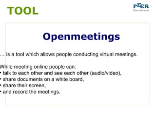 TOOL

                   Openmeetings
… is a tool which allows people conducting virtual meetings.

While meeting online people can:
• talk to each other and see each other (audio/video),
• share documents on a white board,
• share their screen,
• and record the meetings.
 