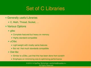 Set of C Libraries 
Generally useful Libraries 
C, Math, Thread, Socket, … 
Various Options 
glibc 
Complete featured but ...