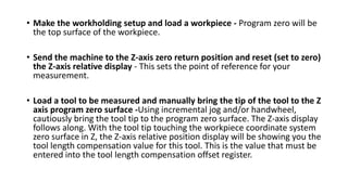 • Make the workholding setup and load a workpiece - Program zero will be
the top surface of the workpiece.
• Send the machine to the Z-axis zero return position and reset (set to zero)
the Z-axis relative display - This sets the point of reference for your
measurement.
• Load a tool to be measured and manually bring the tip of the tool to the Z
axis program zero surface -Using incremental jog and/or handwheel,
cautiously bring the tool tip to the program zero surface. The Z-axis display
follows along. With the tool tip touching the workpiece coordinate system
zero surface in Z, the Z-axis relative position display will be showing you the
tool length compensation value for this tool. This is the value that must be
entered into the tool length compensation offset register.
 