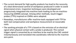 • The current demand for high quality products has lead to the necessity
of a total dimensional control of workpieces produced in order to avoid
dimensional errors. Inspection techniques were developed and
progressively integrated into machine tools leading to the on-machine-
measuring (OMM) concept. Among other methods, touch-trigger-
probes (TTPs) inspired on CMMs were adopted.
• Nowadays, manufacturers offer machine-tools equipped with TTP for
both tool compensation and workpiece measurement at reasonable
costs.
• The working principle of a TTP is based on the emission of an electrical
signal when physical contact with a probe is produced. This named
trigger signal is converted by an interface to be read by the CNC control
instantaneously and translated into coordinates referred to the machine
zero point.
 