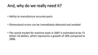 And, why do we really need it?
• Ability to manufacture accurate parts
• Dimensional errors can be immediately detected and avoided
• The world market for machine tools in 2007 is estimated to be 71
billion US dollars, which represents a growth of 18% compared to
2006.
 