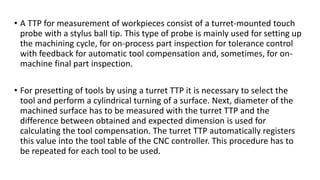 • A TTP for measurement of workpieces consist of a turret-mounted touch
probe with a stylus ball tip. This type of probe is mainly used for setting up
the machining cycle, for on-process part inspection for tolerance control
with feedback for automatic tool compensation and, sometimes, for on-
machine final part inspection.
• For presetting of tools by using a turret TTP it is necessary to select the
tool and perform a cylindrical turning of a surface. Next, diameter of the
machined surface has to be measured with the turret TTP and the
difference between obtained and expected dimension is used for
calculating the tool compensation. The turret TTP automatically registers
this value into the tool table of the CNC controller. This procedure has to
be repeated for each tool to be used.
 