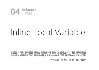 Inline Local Variable
간간단단한한 수수식식의의 결결과과값값을을 가가지지는는 임임시시변변수수가가 있있고고,, 그그 임임시시변변수수가가 다다른른 리리팩팩토토링링을을
하하는는데데 방방해해가가 된된다다면면 이이 임임시시변변수수를를 참참조조하하는는 부부분분을을 모모두두 원원래래의의 수수식식으으로로 바바꾸꾸라라..
리리팩팩토토링링 :: Inline Temp,, 마마틴틴 파파울울러러
04 Refactor
ooff WWeebbSSttoorrmm!
 