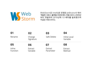 Web WebStorm은은 IntelliJ로로 유유명명한한 JetBrains사사 에에서서
개개발발한한 크크로로스스 플플랫랫폼폼 프프런런트트엔엔드드 전전용용 IIDDEE다다.. 22000099년년
부부터터 개개발발하하여여 22001100년년에에 11..00 베베타타를를 발발표표했했으으며며
지지금금은은 버버전전 88이이다다..Storm
0011
RReennaammee
0022
CChhaannggee
SSiiggnnaattuurree
0033
SSaaffee DDeelleettee
0044
IInnlliinnee LLooccaall
VVaarriiaabbllee
0055
IInnlliinnee
FFuunnccttiioonn
0066
EExxttrraacctt
VVaarriiaabbllee
0077
EExxttrraacctt
PPaarraammeetteerr
0088
EExxttrraacctt
MMeetthhoodd
 