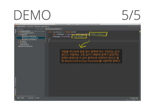 DEMO 5/5
개발을 하다보면 종종 함수 몸체에 하드 코딩되는 값이
생긴다. 처음에는 고정 값이기 때문에 문제가 없었지만
정책의 변경으로 이 값이 동적으로 바뀌어야 한다고 할
때 WebStorm의 Extract Parameter를 이용하면 편하다.
 