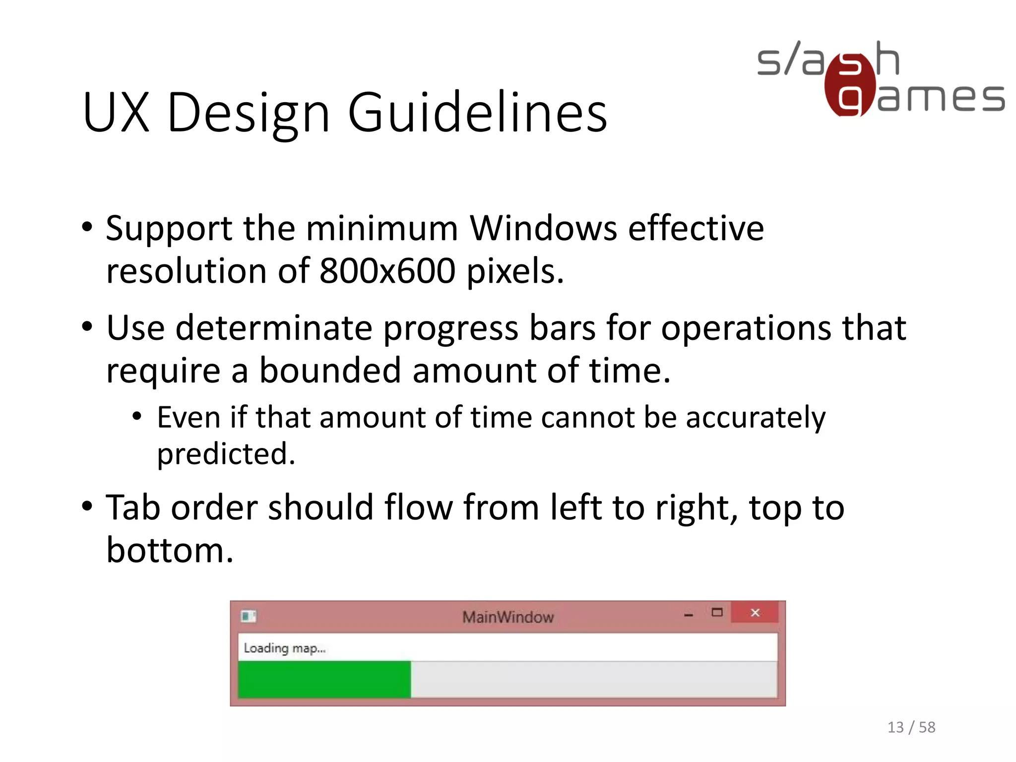 UX Design Guidelines
• Support the minimum Windows effective
resolution of 800x600 pixels.
• Use determinate progress bars for operations that
require a bounded amount of time.
• Even if that amount of time cannot be accurately
predicted.
• Tab order should flow from left to right, top to
bottom.
13 / 58
 