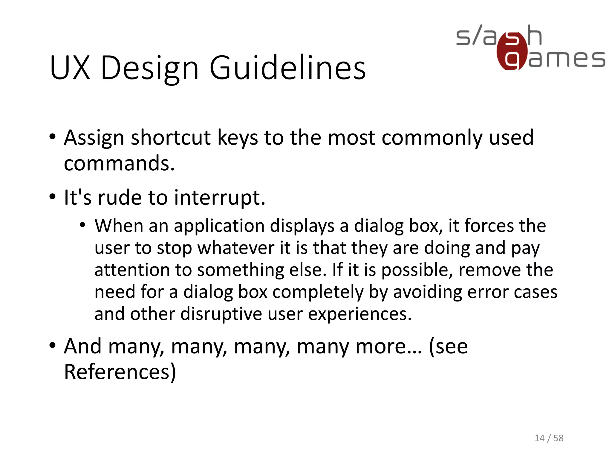 UX Design Guidelines
• Assign shortcut keys to the most commonly used
commands.
• It's rude to interrupt.
• When an application displays a dialog box, it forces the
user to stop whatever it is that they are doing and pay
attention to something else. If it is possible, remove the
need for a dialog box completely by avoiding error cases
and other disruptive user experiences.
• And many, many, many, many more… (see
References)
14 / 58
 