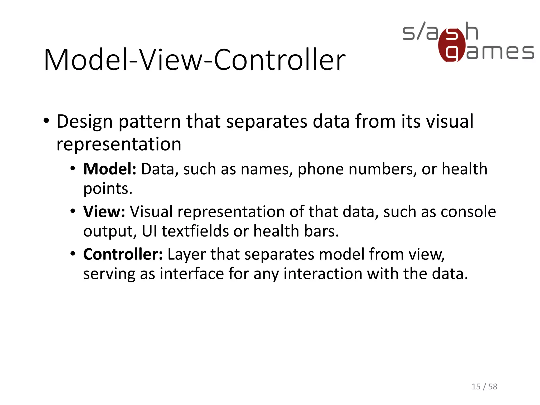 Model-View-Controller
• Design pattern that separates data from its visual
representation
• Model: Data, such as names, phone numbers, or health
points.
• View: Visual representation of that data, such as console
output, UI textfields or health bars.
• Controller: Layer that separates model from view,
serving as interface for any interaction with the data.
15 / 58
 