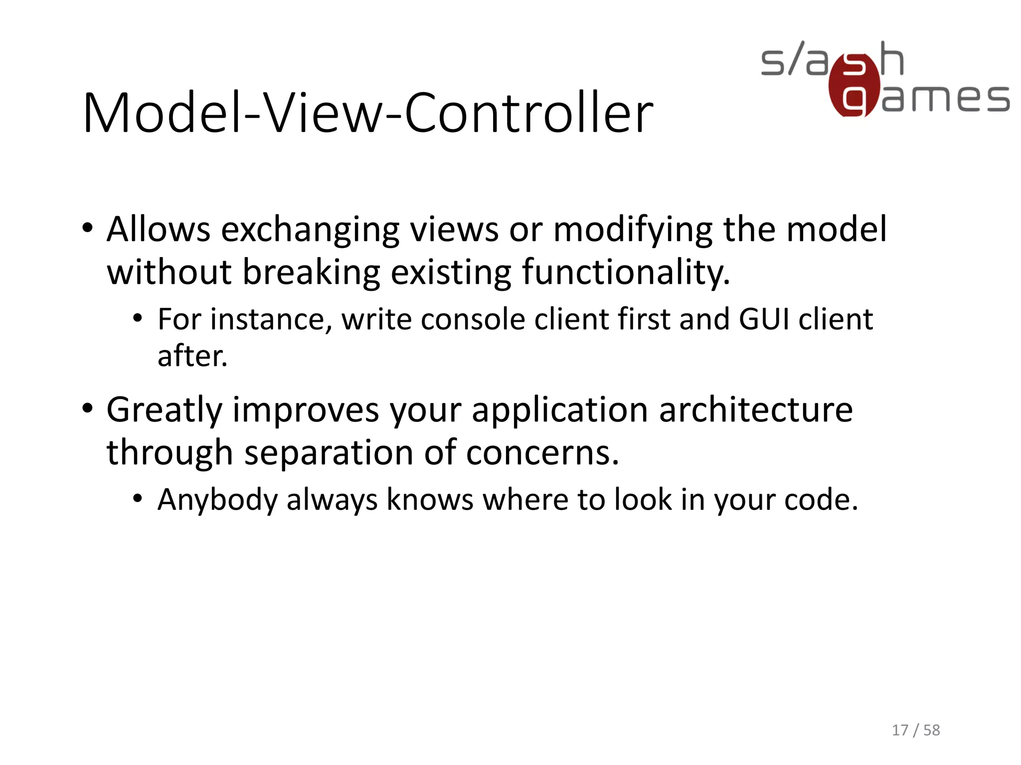 Model-View-Controller
• Allows exchanging views or modifying the model
without breaking existing functionality.
• For instance, write console client first and GUI client
after.
• Greatly improves your application architecture
through separation of concerns.
• Anybody always knows where to look in your code.
17 / 58
 
