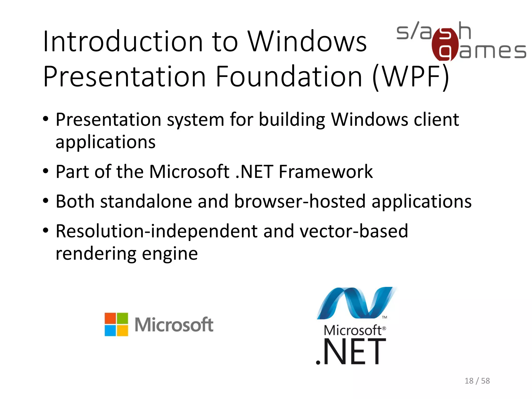Introduction to Windows
Presentation Foundation (WPF)
• Presentation system for building Windows client
applications
• Part of the Microsoft .NET Framework
• Both standalone and browser-hosted applications
• Resolution-independent and vector-based
rendering engine
18 / 58
 