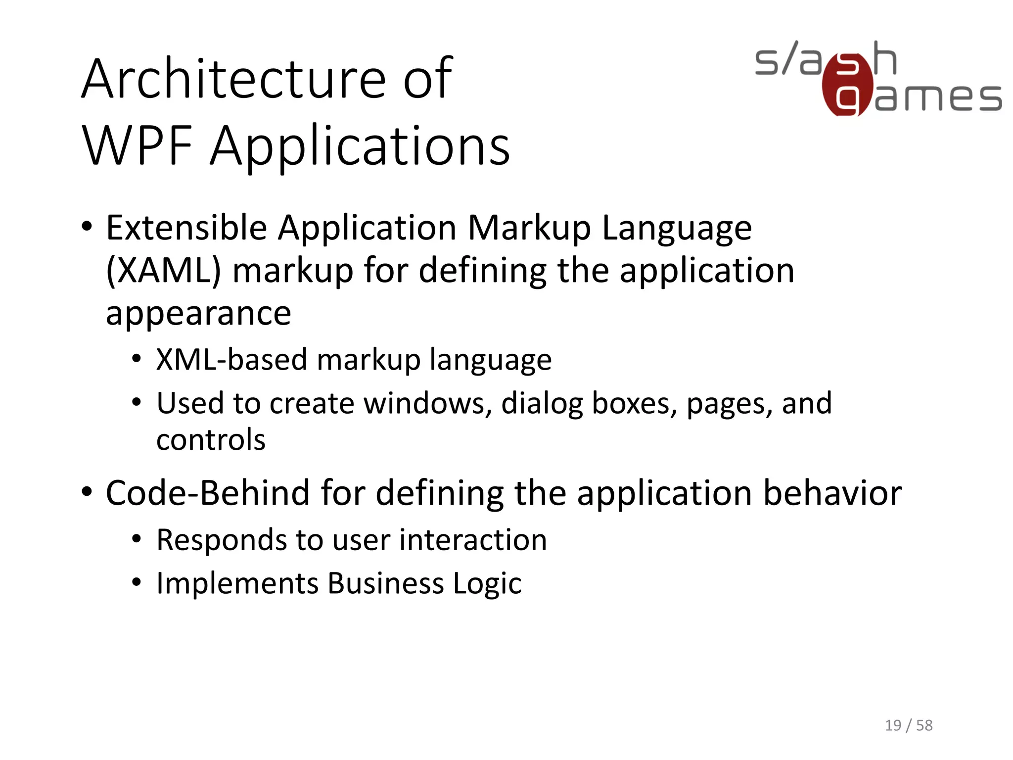 Architecture of
WPF Applications
• Extensible Application Markup Language
(XAML) markup for defining the application
appearance
• XML-based markup language
• Used to create windows, dialog boxes, pages, and
controls
• Code-Behind for defining the application behavior
• Responds to user interaction
• Implements Business Logic
19 / 58
 
